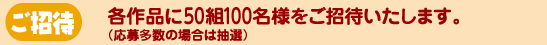 ご招待 各公演に50組100名様をご招待いたします。