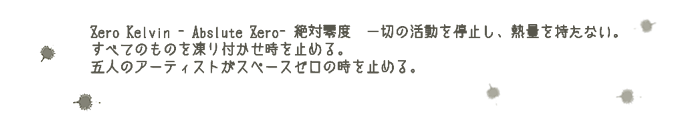 Zero Kelvin - Abslute Zero - 絶対零度　一切の活動を停止し、熱量を持たない。すべてのものを凍り付かせ時を止める。五人のアーティストがスペースゼロの時を止める。