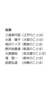 出演　三遊亭円窓（江戸のことば）　大原　穣子（大阪のことば）　相沢ケイ子(青森のことば)　野沢由香里(新潟のことば)　大原康裕(名古屋のことば)　境　賢一(熊本のことば)　前原弘道(沖縄のことば)