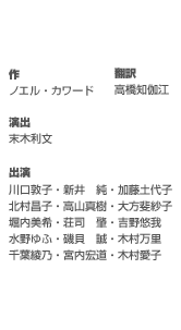 作／ノエル・カワード　翻訳／高橋知伽江　演出／末木利文　出演／川口敦子／新井　純／加藤土代子／北村昌子／高山真樹／大方斐紗子／堀内美希／ 荘司　肇／吉野悠我／水野ゆふ／磯貝　誠／木村万里／千葉綾乃／宮内宏道／木村愛子