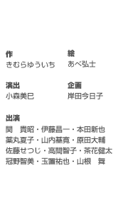 作／きむらゆういち　絵／あべ弘士　演出／小森美巳　企画／岸田今日子　出演／関　貴昭／伊藤昌一／本田新也／薬丸夏子／山内基寛／原田大輔／佐藤せつじ／高間智子／茶花健太／冠野智美／玉置祐也／山根　舞