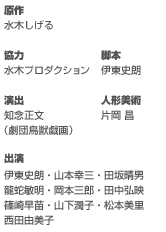 原作／水木しげる
協力／水木プロダクション
脚本／伊東史朗
演出／知念正文（劇団鳥獣戯画）
人形美術／片岡 昌
出演 伊東史朗／山本幸三／田坂晴男／龍蛇敏明／岡本三郎／田中弘映／篠崎早苗／
山下潤子／松本美里／西田由美子