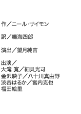作／ニール・サイモン
訳／鳴海四郎
演出／望月純吉
出演／大滝 寛／細貝光司／金沢映子／八十川真由野／渋谷はるか／宮内克也／福田絵里
