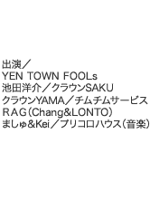 出演／YEN TOWN FOOLs／池田洋介／クラウンSAKU／クラウンYAMA／チムチムサービス／ＲＡＧ（Chang&LONTO）／ましゅ＆Kei／プリコロハウス（音楽）