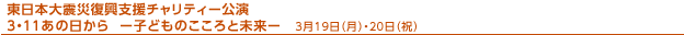 ３月１９日（月）・２０日（祝）
東日本大震災復興支援チャリティー公演
３・１１あの日から　－子どものこころと未来－「届けよう！子どもたちに元気と笑顔を！　～Ｐｌａｙ　Ｆｏｒ Ｃｈｉｄｒｅｎ～」
