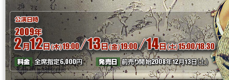 2009年2月12日（木）19：00／13日（金）19：00／13日（土）15：00／18：30　全席指定　6,000円　前売り開始2008年12月13日（土）