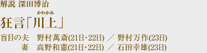 ■狂言「川上（かわかみ）」■解説 深田博治盲目の夫　野村萬斎(21日・22日)／野村万作(23日)
　　　妻　高野和憲(21日・22日)／石田幸雄(23日)