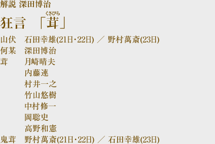 ■狂言「茸(くさびら)」 解説 深田博治 山伏 石田幸雄(21日・22日) / 野村萬斎(23日)
何某 深田博治 茸 月崎晴夫 内藤連 村井一之 竹山悠樹 中村修一 岡聡史 高野和憲 鬼茸 野村萬斎(21日・22日) / 石田幸雄(23日)